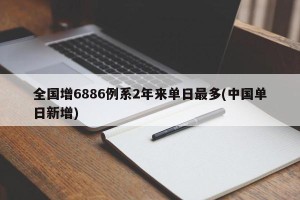 全国增6886例系2年来单日最多(中国单日新增)