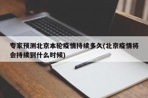 专家预测北京本轮疫情持续多久(北京疫情将会持续到什么时候)