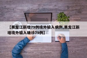 【黑龙江新增79例境外输入病例,黑龙江新增境外输入确诊79例】